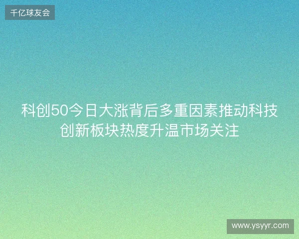 科创50今日大涨背后多重因素推动科技创新板块热度升温市场关注