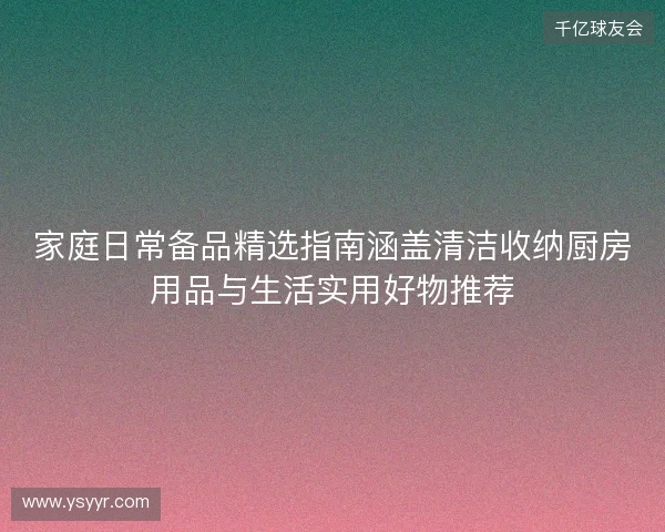 家庭日常备品精选指南涵盖清洁收纳厨房用品与生活实用好物推荐 家庭日常备品精选指南涵盖清洁收纳厨房用品与生活实用好物推荐