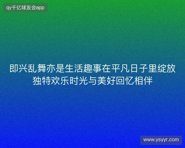 即兴乱舞亦是生活趣事在平凡日子里绽放独特欢乐时光与美好回忆相伴 即兴乱舞亦是生活趣事在平凡日子里绽放独特欢乐时光与美好回忆相伴